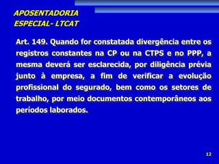 APOSENTADORIA
ESPECIAL- LTCAT
12
Art. 149. Quando for constatada divergência entre os
registros constantes na CP ou na CTPS e no PPP, a
mesma deverá ser esclarecida, por diligência prévia
junto à empresa, a fim de verificar a evolução
profissional do segurado, bem como os setores de
trabalho, por meio documentos contemporâneos aos
períodos laborados.
 