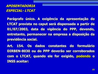 APOSENTADORIA
ESPECIAL- LTCAT
15
Parágrafo único. A exigência da apresentação do
LTCAT prevista no caput será dispensada a partir de
01/07/2003, data da vigência do PPP, devendo,
entretanto, permanecer na empresa a disposição da
previdência social.
Art. 154. Os dados constantes do formulário
DIRBEN-8030 ou do PPP deverão ser corroborados
com o LTCAT, quando ele for exigido, podendo o
INSS aceitar:
 