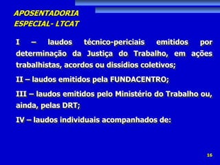 APOSENTADORIA
ESPECIAL- LTCAT
16
I – laudos técnico-periciais emitidos por
determinação da Justiça do Trabalho, em ações
trabalhistas, acordos ou dissídios coletivos;
II – laudos emitidos pela FUNDACENTRO;
III – laudos emitidos pelo Ministério do Trabalho ou,
ainda, pelas DRT;
IV – laudos individuais acompanhados de:
 