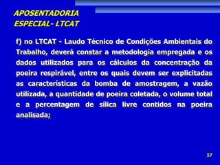 APOSENTADORIA
ESPECIAL- LTCAT
57
f) no LTCAT - Laudo Técnico de Condições Ambientais do
Trabalho, deverá constar a metodologia empregada e os
dados utilizados para os cálculos da concentração da
poeira respirável, entre os quais devem ser explicitadas
as características da bomba de amostragem, a vazão
utilizada, a quantidade de poeira coletada, o volume total
e a percentagem de sílica livre contidos na poeira
analisada;
 