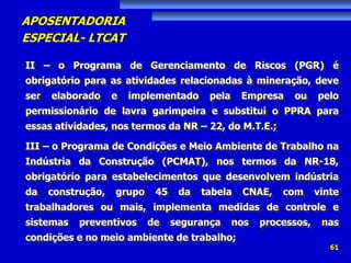 APOSENTADORIA
ESPECIAL- LTCAT
61
II – o Programa de Gerenciamento de Riscos (PGR) é
obrigatório para as atividades relacionadas à mineração, deve
ser elaborado e implementado pela Empresa ou pelo
permissionário de lavra garimpeira e substitui o PPRA para
essas atividades, nos termos da NR – 22, do M.T.E.;
III – o Programa de Condições e Meio Ambiente de Trabalho na
Indústria da Construção (PCMAT), nos termos da NR-18,
obrigatório para estabelecimentos que desenvolvem indústria
da construção, grupo 45 da tabela CNAE, com vinte
trabalhadores ou mais, implementa medidas de controle e
sistemas preventivos de segurança nos processos, nas
condições e no meio ambiente de trabalho;
 