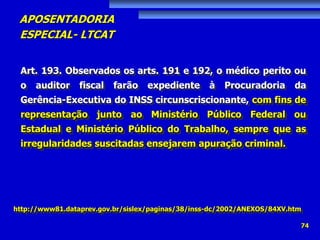 APOSENTADORIA
ESPECIAL- LTCAT
74
Art. 193. Observados os arts. 191 e 192, o médico perito ou
o auditor fiscal farão expediente à Procuradoria da
Gerência-Executiva do INSS circunscriscionante, com fins de
representação junto ao Ministério Público Federal ou
Estadual e Ministério Público do Trabalho, sempre que as
irregularidades suscitadas ensejarem apuração criminal.
http://www81.dataprev.gov.br/sislex/paginas/38/inss-dc/2002/ANEXOS/84XV.htm
 