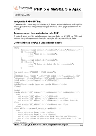 PHP 5 e MySQL 5 e Ajax
SHOW GRANTS;

Integrando PHP e MYSQL
O poder do PHP5 unido ao poderio do MySQL 5 torna o desenvolvimento mais rápido e
preciso, possibilitando uma gama de situações antes não vistas graças às limitações do
MySQL.

Acessando seu banco de dados pelo PHP
A partir de agora você irá trabalhar com o banco de dados em MySQL e o PHP, onde
terá uma integração completa de inserção, alteração, seleção e exclusão de dados.

Conectando ao MySQL e visualizando dados
<?php
$conexao=mysql_connect("localhost","edson","integrator");
if(!$conexao){
echo "Erro ao se conectar";
exit;
}
$banco=mysql_select_db("livraria");
if(!$banco){
echo "O Banco de dados não foi encontrado";
exit;
}
$rs=mysql_query("SELECT * FROM livros");
?>
<!DOCTYPE html PUBLIC "-//W3C//DTD XHTML 1.0 Transitional//EN"
"http://www.w3.org/TR/xhtml1/DTD/xhtml1-transitional.dtd">
<html xmlns="http://www.w3.org/1999/xhtml">
<head>
<title>Visualizando dados da tabela livros</title>
</head>
<body>
<table width="489" border="1" cellspacing="0" cellpadding="0">
<tr>
<th width="109" align="left">ISBN</th>
<th width="202" align="left">T&iacute;tulo</th>
<th width="82" align="left">Edi&ccedil;&atilde;o N.&ordm;
</th>
<th width="96" align="left">Publicado em: </th>
</tr>
<?php while($row=mysql_fetch_array($rs)){ ?>
<tr>
<td><?php echo $row['isbn']?></td>
<td><?php echo $row['titulo']?></td>
<td align="center"><?php echo $row['edicao_num']?></td>
<td align="center"><?php echo $row['ano_publicacao']?></td>
</tr>
<?php }//end if ?>

PHP 5 & MySQL 5 for Web – www.integrator.com.br/php

119

 