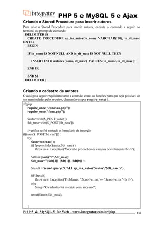 PHP 5 e MySQL 5 e Ajax
Criando o Stored Procedure para inserir autores
Para criar o Stored Procedure para inserir autores, execute o comando a seguir no
terminal ou prompt de comando:
DELIMITER $$
CREATE PROCEDURE sp_ins_autor(in_nome VARCHAR(100), in_dt_nasc
DATE)
BEGIN
IF in_nome IS NOT NULL AND in_dt_nasc IS NOT NULL THEN
INSERT INTO autores (nome, dt_nasc) VALUES (in_nome, in_dt_nasc );
END IF;
END $$
DELIMITER ;

Criando o cadastro de autores
O código a seguir requisitará tanto a conexão como as funções para que seja possível de
ser manipuladas pelo arquivo, chamando-as por require_once( ).
<?php
require_once("conexao.php");
require_once("func.php");
$autor=trim($_POST['autor']);
$dt_nasc=trim($_POST['dt_nasc']);
//verifica se foi postado o formulário de inserção
if(isset($_POST['bt_cad'])){
try{
$con=conexao( );
if( !preenchido($autor,$dt_nasc) )
throw new Exception('Você não preencheu os campos corretamente<br />');
$dt=explode("/",$dt_nasc);
$dt_nasc="{$dt[2]}-{$dt[1]}-{$dt[0]}";
$result = $con->query("CALL sp_ins_autor('$autor','$dt_nasc')");
if(!$result)
throw new Exception('Problemas: '.$con->errno.' --- '.$con->error.'<br />');
else
$msg="O cadastro foi inserido com sucesso!";
unset($autor,$dt_nasc);

}

PHP 5 & MySQL 5 for Web – www.integrator.com.br/php

130

 