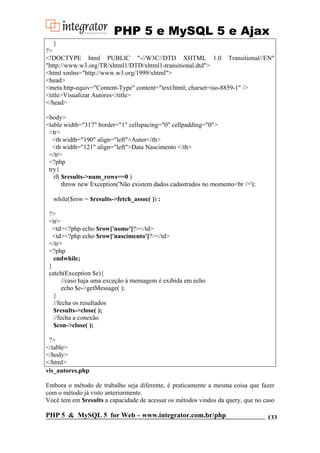 PHP 5 e MySQL 5 e Ajax
}
?>
<!DOCTYPE html PUBLIC "-//W3C//DTD XHTML 1.0 Transitional//EN"
"http://www.w3.org/TR/xhtml1/DTD/xhtml1-transitional.dtd">
<html xmlns="http://www.w3.org/1999/xhtml">
<head>
<meta http-equiv="Content-Type" content="text/html; charset=iso-8859-1" />
<title>Visualizar Autores</title>
</head>
<body>
<table width="317" border="1" cellspacing="0" cellpadding="0">
<tr>
<th width="190" align="left">Autor</th>
<th width="121" align="left">Data Nascimento </th>
</tr>
<?php
try{
if( $results->num_rows==0 )
throw new Exception('Não existem dados cadastrados no momento<br />');
while($row = $results->fetch_assoc( )) :
?>
<tr>
<td><?php echo $row['nome']?></td>
<td><?php echo $row['nascimento']?></td>
</tr>
<?php
endwhile;
}
catch(Exception $e){
//caso haja uma exceção à mensagem é exibida em echo
echo $e->getMessage( );
}
//fecha os resultados
$results->close( );
//fecha a conexão
$con->close( );
?>
</table>
</body>
</html>
vis_autores.php
Embora o método de trabalho seja diferente, é praticamente a mesma coisa que fazer
com o método já visto anteriormente.
Você tem em $results a capacidade de acessar os métodos vindos da query, que no caso

PHP 5 & MySQL 5 for Web – www.integrator.com.br/php

133

 