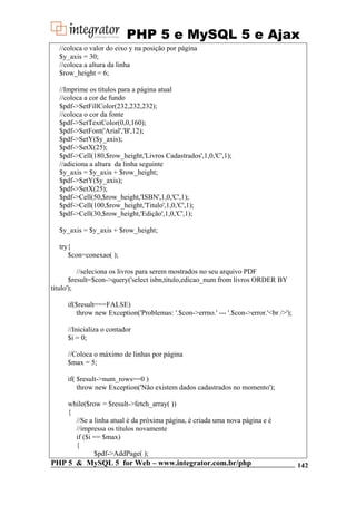 PHP 5 e MySQL 5 e Ajax
//coloca o valor do eixo y na posição por página
$y_axis = 30;
//coloca a altura da linha
$row_height = 6;
//Imprime os títulos para a página atual
//coloca a cor de fundo
$pdf->SetFillColor(232,232,232);
//coloca o cor da fonte
$pdf->SetTextColor(0,0,160);
$pdf->SetFont('Arial','B',12);
$pdf->SetY($y_axis);
$pdf->SetX(25);
$pdf->Cell(180,$row_height,'Livros Cadastrados',1,0,'C',1);
//adiciona a altura da linha seguinte
$y_axis = $y_axis + $row_height;
$pdf->SetY($y_axis);
$pdf->SetX(25);
$pdf->Cell(50,$row_height,'ISBN',1,0,'C',1);
$pdf->Cell(100,$row_height,'Titulo',1,0,'C',1);
$pdf->Cell(30,$row_height,'Edição',1,0,'C',1);
$y_axis = $y_axis + $row_height;
try{
$con=conexao( );
//seleciona os livros para serem mostrados no seu arquivo PDF
$result=$con->query('select isbn,titulo,edicao_num from livros ORDER BY
titulo');
if($result===FALSE)
throw new Exception('Problemas: '.$con->errno.' --- '.$con->error.'<br />');
//Inicializa o contador
$i = 0;
//Coloca o máximo de linhas por página
$max = 5;
if( $result->num_rows==0 )
throw new Exception('Não existem dados cadastrados no momento');
while($row = $result->fetch_array( ))
{
//Se a linha atual é da próxima página, é criada uma nova página e é
//impressa os títulos novamente
if ($i == $max)
{
$pdf->AddPage( );

PHP 5 & MySQL 5 for Web – www.integrator.com.br/php

142

 
