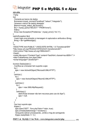 PHP 5 e MySQL 5 e Ajax
ajax.php
<?php
try{
//conecta ao banco de dados
$conexao=mysql_connect("localhost","edson","integrator");
//acessa o banco de dados desejado
$banco=mysql_select_db("livraria");
$rs = mysql_query("SELECT * FROM livros");
if(!$rs)
throw new Exception('Problemas: '.mysql_error().'<br />');
}
catch(Exception $e){
//caso haja uma exceção a mensagem é capturada e atribuida a $msg
$msg = $e->getMessage();
}
?>
<!DOCTYPE html PUBLIC "-//W3C//DTD XHTML 1.0 Transitional//EN"
"http://www.w3.org/TR/xhtml1/DTD/xhtml1-transitional.dtd">
<html xmlns="http://www.w3.org/1999/xhtml">
<head>
<meta http-equiv="Content-Type" content="text/html; charset=iso-8859-1" />
<title>Trabalhando com Ajax</title>
<script language="JavaScript">
function Dados(isbn) {
//verifica se o browser tem suporte a ajax
try {
ajax = new ActiveXObject("Microsoft.XMLHTTP");
}
catch(e) {
try {
ajax = new ActiveXObject("Msxml2.XMLHTTP");
}
catch(ex) {
try {
ajax = new XMLHttpRequest();
}
catch(exc) {
alert("Esse browser não tem recursos para uso do Ajax");
ajax = null;
}
}
}
//se tiver suporte ajax
if(ajax) {
ajax.open("GET", "livro.php?isbn="+isbn, true);
ajax.onreadystatechange = function() {
//enquanto estiver processando...emite a msg de carregando
if(ajax.readyState == 1) {

PHP 5 & MySQL 5 for Web – www.integrator.com.br/php

151

 
