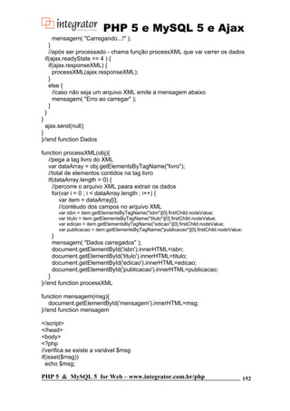 PHP 5 e MySQL 5 e Ajax
mensagem( "Carregando...!" );
}
//após ser processado - chama função processXML que vai varrer os dados
if(ajax.readyState == 4 ) {
if(ajax.responseXML) {
processXML(ajax.responseXML);
}
else {
//caso não seja um arquivo XML emite a mensagem abaixo
mensagem( "Erro ao carregar" );
}
}
}
ajax.send(null);
}
}//end function Dados
function processXML(obj){
//pega a tag livro do XML
var dataArray = obj.getElementsByTagName("livro");
//total de elementos contidos na tag livro
if(dataArray.length > 0) {
//percorre o arquivo XML paara extrair os dados
for(var i = 0 ; i < dataArray.length ; i++) {
var item = dataArray[i];
//contéudo dos campos no arquivo XML
var isbn = item.getElementsByTagName("isbn")[0].firstChild.nodeValue;
var titulo = item.getElementsByTagName("titulo")[0].firstChild.nodeValue;
var edicao = item.getElementsByTagName("edicao")[0].firstChild.nodeValue;
var publicacao = item.getElementsByTagName("publicacao")[0].firstChild.nodeValue;

}
mensagem( "Dados carregados" );
document.getElementById('isbn').innerHTML=isbn;
document.getElementById('titulo').innerHTML=titulo;
document.getElementById('edicao').innerHTML=edicao;
document.getElementById('publicacao').innerHTML=publicacao;
}
}//end function processXML
function mensagem(msg){
document.getElementById('mensagem').innerHTML=msg;
}//end function mensagem
</script>
</head>
<body>
<?php
//verifica se existe a variável $msg
if(isset($msg))
echo $msg;

PHP 5 & MySQL 5 for Web – www.integrator.com.br/php

152

 
