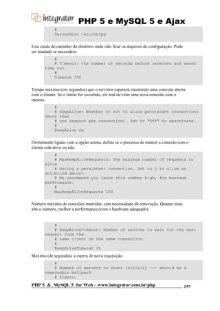 PHP 5 e MySQL 5 e Ajax
#
ServerRoot /etc/httpd

Esta cuida do caminho do diretório onde irão ficar os arquivos de configuração. Pode
ser mudado se necessário.
#
# Timeout: The number of seconds before receives and sends
time out.
#
Timeout 300

Tempo máximo (em segundos) que o servidor esperará, mantendo uma conexão aberta
com o cliente. Se o limite for excedido, ele terá de criar uma nova conexão com o
mesmo.
#
# KeepAlive: Whether or not to allow persistent connections
(more than
# one request per connection). Set to "Off" to deactivate.
#
KeepAlive On

Diretamente ligado com a opção acima, define se o processo de manter a conexão com o
cliente está ativo ou não.
#
# MaxKeepAliveRequests: The maximum number of requests to
allow
# during a persistent connection. Set to 0 to allow an
unlimited amount.
# We recommend you leave this number high, for maximum
performance.
#
MaxKeepAliveRequests 100

Número máximo de conexões mantidas, sem necessidade de renovação. Quanto mais
alto o número, melhor a performance (com o hardware adequado).

#
# KeepAliveTimeout: Number of seconds to wait for the next
request from the
# same client on the same connection.
#
KeepAliveTimeout 15

Máximo (de segundos) a espera de nova requisição.
#
# Number of servers to start initially --- should be a
reasonable ballpark
# figure.

PHP 5 & MySQL 5 for Web – www.integrator.com.br/php

157

 