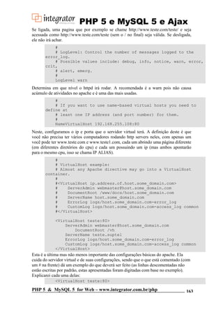 PHP 5 e MySQL 5 e Ajax
Se ligada, uma pagina que por exemplo se chame http://www.teste.com/teste/ e seja
acessada como http://www.teste.com/teste (sem o / no final) seja válida. Se desligada,
ele não irá achar.
#
# LogLevel: Control the number of messages logged to the
error_log.
# Possible values include: debug, info, notice, warn, error,
crit,
# alert, emerg.
#
LogLevel warn

Determina em que nível o httpd irá rodar. A recomendada é a warn pois não causa
acúmulo de atividades no apache e é uma das mais usadas.
#
# If you want to use name-based virtual hosts you need to
define at
# least one IP address (and port number) for them.
#
NameVirtualHost 192.168.255.108:80

Neste, configuramos o ip e porta que o servidor virtual terá. A definição deste é que
você não precisa ter vários computadores rodando http servers neles, com apenas um
você pode ter www.teste.com e www.teste1.com, cada um abrindo uma página diferente
(em diferentes diretórios do cpu) e cada um possuindo um ip (mas ambos apontarão
para o mesmo cpu, isso se chama IP ALIAS).
#
# VirtualHost example:
# Almost any Apache directive may go into a VirtualHost
container.
#
#<VirtualHost ip.address.of.host.some_domain.com>
#
ServerAdmin webmaster@host.some_domain.com
#
DocumentRoot /www/docs/host.some_domain.com
#
ServerName host.some_domain.com
#
ErrorLog logs/host.some_domain.com-error_log
#
CustomLog logs/host.some_domain.com-access_log common
#</VirtualHost>
<VirtualHost teste:80>
ServerAdmin webmaster@host.some_domain.com
DocumentRoot /vh
ServerName teste.suptel
ErrorLog logs/host.some_domain.com-error_log
CustomLog logs/host.some_domain.com-access_log common
</VirtualHost>

Esta é a última mas não menos importante das configurações básicas do apache. Ela
cuida do servidor virtual e de suas configurações, sendo que o que está comentado (com
um # na frente) dá um exemplo do que deverá ser feito (as linhas descomentadas não
estão escritas por padrão, estas apresentadas foram digitadas com base no exemplo).
Explicarei cada uma delas:
<VirtualHost teste:80>

PHP 5 & MySQL 5 for Web – www.integrator.com.br/php

163

 