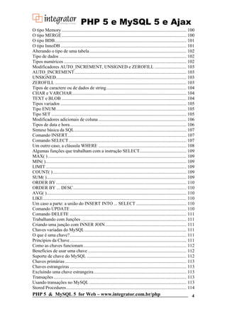 PHP 5 e MySQL 5 e Ajax
O tipo Memory ............................................................................................................. 100
O tipo MERGE ............................................................................................................. 100
O tipo BDB................................................................................................................... 101
O tipo InnoDB .............................................................................................................. 101
Alterando o tipo de uma tabela..................................................................................... 102
Tipo de dados ............................................................................................................... 102
Tipos numéricos ........................................................................................................... 102
Modificadores AUTO_INCREMENT, UNSIGNED e ZEROFILL ............................ 103
AUTO_INCREMENT.................................................................................................. 103
UNSIGNED.................................................................................................................. 103
ZEROFILL ................................................................................................................... 103
Tipos de caractere ou de dados de string...................................................................... 104
CHAR e VARCHAR.................................................................................................... 104
TEXT e BLOB ............................................................................................................. 104
Tipos variados .............................................................................................................. 105
Tipo ENUM.................................................................................................................. 105
Tipo SET ...................................................................................................................... 105
Modificadores adicionais de coluna ............................................................................. 106
Tipos de data e hora...................................................................................................... 106
Sintaxe básica da SQL.................................................................................................. 107
Comando INSERT........................................................................................................ 107
Comando SELECT ....................................................................................................... 107
Um outro caso, a cláusula WHERE ............................................................................. 108
Algumas funções que trabalham com a instrução SELECT......................................... 109
MAX( ) ......................................................................................................................... 109
MIN( )........................................................................................................................... 109
LIMIT ........................................................................................................................... 109
COUNT( )..................................................................................................................... 109
SUM( ).......................................................................................................................... 109
ORDER BY .................................................................................................................. 110
ORDER BY ... DESC................................................................................................... 110
AVG( ).......................................................................................................................... 110
LIKE ............................................................................................................................. 110
Um caso a parte: a união do INSERT INTO ... SELECT ............................................ 110
Comando UPDATE...................................................................................................... 110
Comando DELETE ...................................................................................................... 111
Trabalhando com Junções ............................................................................................ 111
Criando uma junção com INNER JOIN ....................................................................... 111
Chaves variadas do MySQL ......................................................................................... 111
O que é uma chave?...................................................................................................... 111
Princípios da Chave ...................................................................................................... 111
Como as chaves funcionam .......................................................................................... 112
Benefícios de usar uma chave ...................................................................................... 112
Suporte de chave do MySQL ....................................................................................... 112
Chaves primárias .......................................................................................................... 113
Chaves estrangeiras ...................................................................................................... 113
Excluindo uma chave estrangeira ................................................................................. 113
Transações .................................................................................................................... 113
Usando transações no MySQL ..................................................................................... 113
Stored Procedures ......................................................................................................... 114

PHP 5 & MySQL 5 for Web – www.integrator.com.br/php

4

 