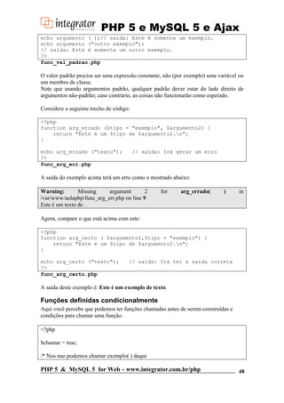 PHP 5 e MySQL 5 e Ajax
echo argumento ( );// saída: Este é somente um exemplo.
echo argumento ("outro exemplo");
// saída: Este é somente um outro exemplo.
?>
func_val_padrao.php

O valor padrão precisa ser uma expressão constante, não (por exemplo) uma variável ou
um membro de classe.
Note que usando argumentos padrão, qualquer padrão dever estar do lado direito de
argumentos não-padrão; caso contrário, as coisas não funcionarão como esperado.
Considere o seguinte trecho de código:
<?php
function arg_errado ($tipo = "exemplo", $argumento2) {
return "Este é um $tipo de $argumento2.n";
}
echo arg_errado ("texto");
?>
func_arg_err.php

// saída: Irá gerar um erro

A saída do exemplo acima terá um erro como o mostrado abaixo:
Warning:
Missing
argument
2
/var/www/aulaphp/func_arg_err.php on line 9
Este é um texto de .

for

arg_errado(

)

in

Agora, compare o que está acima com este:
<?php
function arg_certo ( $argumento2,$tipo = "exemplo") {
return "Este é um $tipo de $argumento2.n";
}
echo arg_certo ("texto");
?>
func_arg_certo.php

// saída: Irá ter a saída correta

A saída deste exemplo é: Este é um exemplo de texto.

Funções definidas condicionalmente
Aqui você percebe que podemos ter funções chamadas antes de serem construídas e
condições para chamar uma função.
<?php
$chamar = true;
/* Nos nao podemos chamar exemplo( ) daqui

PHP 5 & MySQL 5 for Web – www.integrator.com.br/php

48

 