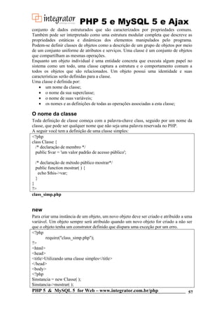 PHP 5 e MySQL 5 e Ajax
conjunto de dados estruturados que são caracterizados por propriedades comuns.
Também pode ser interpretado como uma estrutura modular completa que descreve as
propriedades estáticas e dinâmicas dos elementos manipulados pelo programa.
Podem-se definir classes de objetos como a descrição de um grupo de objetos por meio
de um conjunto uniforme de atributos e serviços. Uma classe é um conjunto de objetos
que compartilham as mesmas operações.
Enquanto um objeto individual é uma entidade concreta que executa algum papel no
sistema como um todo, uma classe captura a estrutura e o comportamento comum a
todos os objetos que são relacionados. Um objeto possui uma identidade e suas
características serão definidas para a classe.
Uma classe é definida por:
• um nome da classe;
• o nome da sua superclasse;
• o nome de suas variáveis;
• os nomes e as definições de todas as operações associadas a esta classe;

O nome da classe
Toda definição de classe começa com a palavra-chave class, seguido por um nome da
classe, que pode ser qualquer nome que não seja uma palavra reservada no PHP.
A seguir você tem a definição de uma classe simples:
<?php
class Classe {
/* declaração de membro */
public $var = 'um valor padrão de acesso público';
/* declaração de método público mostrar*/
public function mostrar( ) {
echo $this->var;
}
}
?>
class_simp.php

new
Para criar uma instância de um objeto, um novo objeto deve ser criado e atribuído a uma
variável. Um objeto sempre será atribuído quando um novo objeto for criado a não ser
que o objeto tenha um construtor definido que dispara uma exceção por um erro.
<?php
require("class_simp.php");
?>
<html>
<head>
<title>Utilizando uma classe simples</title>
</head>
<body>
<?php
$instancia = new Classe( );
$instancia->mostrar( );

PHP 5 & MySQL 5 for Web – www.integrator.com.br/php

57

 