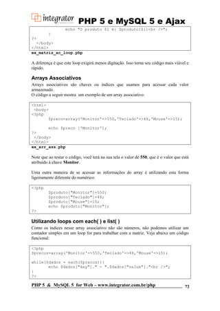 PHP 5 e MySQL 5 e Ajax
echo "O produto $i é: $produto[$i]<br />";
}
?>
</body>
</html>
ex_matriz_ac_loop.php

A diferença é que este loop exigirá menos digitação. Isso torna seu código mais viável e
rápido.

Arrays Associativos
Arrays associativos são chaves ou índices que usamos para acessar cada valor
armazenado.
O código a seguir mostra um exemplo de um array associativo:
<html>
<body>
<?php
$preco=array('Monitor'=>550,'Teclado'=>48,'Mouse'=>15);
echo $preco ['Monitor'];
?>
</body>
</html>
ex_arr_ass.php

Note que ao testar o código, você terá na sua tela o valor de 550, que é o valor que está
atribuído à chave Monitor.
Uma outra maneira de se acessar as informações do array é utilizando esta forma
ligeiramente diferente do numérico:
<?php
$produto["Monitor"]=550;
$produto["Teclado"]=48;
$produto["Mouse"]=15;
echo $produto["Monitor"];
?>

Utilizando loops com each( ) e list( )
Como os índices nesse array associativo não são números, não podemos utilizar um
contador simples em um loop for para trabalhar com a matriz. Veja abaixo um código
funcional:
<?php
$precos=array('Monitor'=>550,'Teclado'=>48,'Mouse'=>15);
while($dados = each($precos)){
echo $dados["key"]." - ".$dados["value"]."<br />";
}
?>

PHP 5 & MySQL 5 for Web – www.integrator.com.br/php

72

 