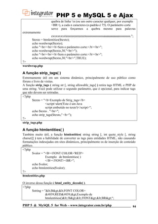 PHP 5 e MySQL 5 e Ajax
quebra de linha n (ou um outro caracter qualquer, por exemplo
<BR>), a cada n caracteres (o padrão é 75). O parâmetro corte
serve para forçarmos a quebra mesmo para palavras
extremamente
exxxxxxxxteeeeeeeeeeeeenssssssssssssssaaaaaaaaaaasssssssss.";
$texto = htmlentities($texto);
echo wordwrap($texto);
echo "<br><br><b>Sem o parâmetro corte:</b><br>";
echo wordwrap($texto,30,"<br/>");
echo "<br><br><b>Sem o parâmetro corte:</b><br>";
echo wordwrap($texto,30,"<br/>",TRUE);
?>
wordwrap.php

A função strip_tags( )
Extremamente útil em um sistema dinâmico, principalmente de uso público como
fóruns e livro de visitas.
A função strip_tags ( string str [, string allowable_tags] ) retira tags HTML e PHP de
uma string. Você pode utilizar o segundo parâmetro, que é opcional, para indicar tags
que não devem ser retiradas.
<?php
$texto = "<b>Exemplo de Strig_tags</b>
<script>alert('Este é um Java
script embutido no texto')</script>";
echo $texto . "<br>";
echo strip_tags($texto," <b>");
?>
strip_tags.php

A função htmlentities( )
Também muito útil, a função htmlentities( string string [, int quote_style [, string
charset]] ) tem a habilidade de converter as tags para entidades HTML, não causando
formatações indesejadas em sites dinâmicos, principalmente os de inserção de conteúdo
público.
<?php
$valor = "<B><FONT COLOR='RED'>
Exemplo de htmlentities( )
</B></FONT><BR>";
echo $valor;
echo htmlentities($valor);
?>
htmlentities.php
O inverso dessa função é html_entity_decode( ).
<?php
$string = "&lt;B&gt;&lt;FONT COLOR=
&#039;RED&#039;&gt;Exemplo de
htmlentities()&lt;/B&gt;&lt;/FONT&gt;&lt;BR&gt;";

PHP 5 & MySQL 5 for Web – www.integrator.com.br/php

84

 