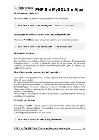 PHP 5 e MySQL 5 e Ajax
Adicionando colunas
O comando ADD é o responsável pela inserção de uma nova coluna.

ALTER TABLE livros2 ADD editora_id INT; #onde ADD é adicionar

Adicionando colunas após uma outra determinada
O comando AFTER adiciona a nova coluna na tabela após o nome mencionado.

ALTER TABLE livros2 ADD editora_id INT AFTER edicao_num;

Utilizando índices
Um índice é um arquivo estruturado que facilita o acesso a dados.
Isso significa que um índice na coluna correta aumentará a velocidade de uma consulta
consideravelmente. Um índice trabalha da mesma forma que pastas com separador
alfabético em um gabinete de arquivo ele permite pular para a parte do alfabeto que
você está procurando.

Decidindo quais colunas incluir no índice
Você deve colocar um índice na(s) coluna(s) que utilizará com mais freqüência como
filtro em suas consultas.
Os índices também funcionam melhor em colunas que contêm dados únicos. Essa é uma
das razões pela as quais chaves são normalmente suas melhores escolhas para índices.
Essa também pode ser uma das razões que as pessoas confundem chaves e índices. Uma
chave ajuda a definir a estrutura de um banco de dados, ao passo que índice apenas
aprimora o desempenho.
Um índice pode ser composto de uma ou mais colunas. Você também pode ter mais de
um índice em uma tabela.

Criando um índice
Por padrão, o MySQL cria um índice se você declara uma coluna como uma chave
primária. Não há necessidade de criar um índice nessa coluna; caso contrário você teria
dois índices em uma mesma coluna.
A sintaxe para criar um índice em uma coluna:

ALTER TABLE livros ADD INDEX idx_titulo(titulo);

PHP 5 & MySQL 5 for Web – www.integrator.com.br/php

98

 