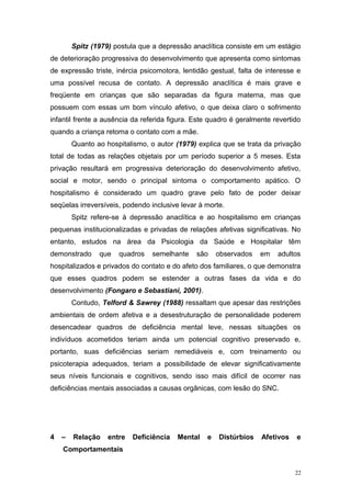 Spitz (1979) postula que a depressão anaclítica consiste em um estágio
de deterioração progressiva do desenvolvimento que apresenta como sintomas
de expressão triste, inércia psicomotora, lentidão gestual, falta de interesse e
uma possível recusa de contato. A depressão anaclítica é mais grave e
freqüente em crianças que são separadas da figura materna, mas que
possuem com essas um bom vínculo afetivo, o que deixa claro o sofrimento
infantil frente a ausência da referida figura. Este quadro é geralmente revertido
quando a criança retoma o contato com a mãe.
Quanto ao hospitalismo, o autor (1979) explica que se trata da privação
total de todas as relações objetais por um período superior a 5 meses. Esta
privação resultará em progressiva deterioração do desenvolvimento afetivo,
social e motor, sendo o principal sintoma o comportamento apático. O
hospitalismo é considerado um quadro grave pelo fato de poder deixar
seqüelas irreversíveis, podendo inclusive levar à morte.
Spitz refere-se à depressão anaclítica e ao hospitalismo em crianças
pequenas institucionalizadas e privadas de relações afetivas significativas. No
entanto, estudos na área da Psicologia da Saúde e Hospitalar têm
demonstrado que quadros semelhante são observados em adultos
hospitalizados e privados do contato e do afeto dos familiares, o que demonstra
que esses quadros podem se estender a outras fases da vida e do
desenvolvimento (Fongaro e Sebastiani, 2001).
Contudo, Telford & Sawrey (1988) ressaltam que apesar das restrições
ambientais de ordem afetiva e a desestruturação de personalidade poderem
desencadear quadros de deficiência mental leve, nessas situações os
indivíduos acometidos teriam ainda um potencial cognitivo preservado e,
portanto, suas deficiências seriam remediáveis e, com treinamento ou
psicoterapia adequados, teriam a possibilidade de elevar significativamente
seus níveis funcionais e cognitivos, sendo isso mais difícil de ocorrer nas
deficiências mentais associadas a causas orgânicas, com lesão do SNC.
4 – Relação entre Deficiência Mental e Distúrbios Afetivos e
Comportamentais
22
 