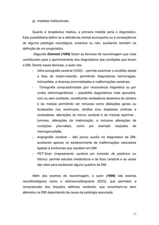 g) medidas institucionais.
Quanto à terapêutica médica, a primeira medida seria o diagnóstico.
Este possibilitaria definir se a deficiência mental acompanha ou é conseqüência
de alguma patologia neurológica, evolutiva ou não, auxiliando também na
definição de um prognóstico.
Segundo Diament (1996) foram as técnicas de neuroimagem que mais
contribuíram para o aprimoramento dos diagnósticos das condições que levam
a DM. Dentre essas técnicas, o autor cita:
- Ultra-sonografia cerebral (USG) – permite examinar o encéfalo desde
a fase de recém-nascido, permitindo diagnosticas hemorragias,
hidrocefalia, e diversas anormalidades e malformações cerebrais.
- Tomografia computadorizada (por ressonância magnética ou por
ondas eletromagnéticas) – possibilita diagnósticos mais apurados,
com ou sem contraste, constituindo verdadeiros desenhos do cérebro
e da medula permitindo ver minúcias como dilatações gerais ou
localizadas nos ventrículos, atrofias e/ou displasias corticais e
cerebelares, alterações do tronco cerebral e da medula espinhal, ,
tumores, alterações da mielinização, e inclusive alterações de
condições pós-natais, como por exemplo seqüelas de
meningencefalite.
- Angiografia cerebral – dão pouco auxílio no diagnostico da DM,
auxiliando apenas no esclarecimento de malformações vasculares
ligadas à síndromes que resultam em DM.
- PET-Scan (mapeamento carebral por emissão de pósitrons ou
fótons)- permite estudos metabólicos e de fluxo cerebral e as vezes
são úteis para esclarecer alguns quadros de DM.
Além dos exames de neuroimagem, o autor (1996) cita exames
neurofisiológicos como o eletroencefalograma (EEG), que permitem a
compreensão dos traçados elétricos cerebrais, que encontram-se bem
alterados na DM dependendo da causa da patologia associada.
27
 