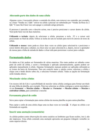 Alterando parte dos dados de uma célula
Algumas vezes, é necessário alterar o conteúdo da célula, sem remover seu conteúdo, por exemplo,
se a frase “Vendas no 2 Qdr.” estiver na célula e precisar ser substituída por “Vendas da Rosa no 2
Qdr.” É mais fácil fazer isso sem apagar o conteúdo antigo primeiro.
O processo é parecido com o descrito acima, mas é preciso posicionar o cursor dentro da célula.
Você pode fazer isso de duas maneiras.
Utilizando o teclado: depois de selecionar a célula, pressione a tecla F2 e o cursor será
posicionado no final da célula. Utilize as teclas de seta no teclado para movê-lo através do texto da
célula.
Utilizando o mouse: tanto pode-se clicar duas vezes na célula (para selecioná-la e posicionar o
cursor dentro dela para a edição), ou clicar uma vez para selecioná-la e, depois, mover o apontador
do mouse para a linha de entrada de dados e clicar nela para posicionar o cursor para a edição.
Formatando dados
Os dados no Calc podem ser formatados de várias maneiras. Eles tanto podem ser editados como
parte do estilo da célula, e assim a formatação é aplicada automaticamente, quanto podem ser
aplicados manualmente à célula. Algumas formatações manuais podem ser aplicadas utilizando-se
os ícones da barra de ferramentas. Para um controle maior e opções extras, selecione a célula e
clique com o botão direito sobre ela, e selecione Formatar células. Todas as opções de formatação
serão tratadas abaixo.
Mesclando várias células
Um recurso útil do Calc é a possibilidade de mesclar várias células contíguas para formar um título
de uma folha de planilha, por exemplo. Para isso selecione as células contíguas a serem mescladas e
vá em Formatar → Mesclar células → Mesclar ou Formatar → Mesclar células → Mesclar e
centralizar células, para centralizar e mesclar.
Ferramenta pincel de estilo
Serve para copiar a formatação para outras células da mesma planilha ou para outras planilhas.
Para copiar o estilo de uma célula clique uma ou duas vezes no ícone . E clique na célula a ser
formatada em seguida.
Inserir uma anotação (comentário)
As células podem conter observações de outros usuários ou lembretes que ficam ocultos, isto é, não
são impressos. Uma célula contendo uma anotação apresenta um pequeno triângulo vermelho no
canto superior direito.
28
 