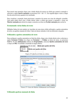Para inserir uma anotação clique com o botão direito do mouse na célula que conterá a anotação e
selecione a opção Inserir anotação ou pressione Ctrl + Alt + C. Em seguida digite o texto e clique
fora da caixa de texto quando tiver terminado.
Para visualizar a anotação, basta posicionar o ponteiro do mouse em cima do triângulo vermelho.
Você pode ainda clicar com o botão direito sobre a célula que possui a anotação e clicar em
Mostrar anotação para deixá-la sempre a amostra ou clicar em Excluir anotação para excluí-la.
Formatando várias linhas de texto
Múltiplas linhas de texto podem ser inseridas em uma única célula utilizando a quebra automática
de texto, ou quebras manuais de linha. Cada um desses métodos é útil em diferentes situações.
Utilizando a quebra automática de texto
Para configurar a quebra automática no final da célula, clique com o botão direito nela e selecione a
opção Formatar Células (ou clique em Formatar → Células na barra de menu, ou pressione
Ctrl+1). Na aba Alinhamento embaixo de Propriedades, selecione Quebra automática de texto
e clique em OK. O resultado é mostrado na figura abaixo.
Utilizando quebras manuais de linha
29
Figura 26: Quebra de linha em células.
Figura 27: Caixa de Diálogo Alinhamento em Formatar
 