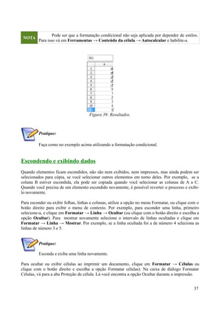 NOTA
Pode ser que a formatação condicional não seja aplicada por depender de estilos.
Para isso vá em Ferramentas → Conteúdo da célula → Autocalcular e habilite-a.
Pratique:
Faça como no exemplo acima utilizando a formatação condicional.
Escondendo e exibindo dados
Quando elementos ficam escondidos, não são nem exibidos, nem impressos, mas ainda podem ser
selecionados para cópia, se você selecionar outros elementos em torno deles. Por exemplo, se a
coluna B estiver escondida, ela pode ser copiada quando você selecionar as colunas de A a C.
Quando você precisa de um elemento escondido novamente, é possível reverter o processo e exibi-
lo novamente.
Para esconder ou exibir folhas, linhas e colunas, utilize a opção no menu Formatar, ou clique com o
botão direito para exibir o menu de contexto. Por exemplo, para esconder uma linha, primeiro
selecione-a, e clique em Formatar → Linha → Ocultar (ou clique com o botão direito e escolha a
opção Ocultar). Para mostrar novamente selecione o intervalo de linhas ocultadas e clique em
Formatar → Linha → Mostrar. Por exemplo, se a linha ocultada foi a de número 4 seleciona as
linhas de número 3 e 5.
Pratique:
Esconda e exiba uma linha novamente.
Para ocultar ou exibir células ao imprimir um documento, clique em Formatar → Células ou
clique com o botão direito e escolha a opção Formatar células). Na caixa de diálogo Formatar
Células, vá para a aba Proteção de célula. Lá você encontra a opção Ocultar durante a impressão.
37
Figura 39: Resultados.
 