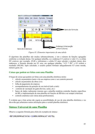O algoritmo das planilhas não mudou substancialmente, e sim o número de funções agregadas
conforme a evolução destas. Em qualquer planilha, se o endereço C3 contiver o valor 11 e a célula
D3 contiver, por exemplo, 45,08 e utilizarmos a célula E3 para calcular o produto destes dois
endereços, a fórmula alocada em E3 sera, em qualquer planilha, “=C3 * D3” e E3 exibirá o
resultado (495,88). Após calculado, o usuário poderá formatar adequadamente E3 como moeda,
número geral, etc.
Coisas que podem ser feitas com uma Planilha
O leque de coisas que podem ser feitas com uma planilha eletrônica inclui:
• cálculo orçamentário (tanto o da sua empresa como o seu controle pessoal)
• cálculo orçamentário de obras civis
• folha de pagamento da empresa
• acompanhamento da quitação do seu imóvel (mês a mês)
• controle de vacinação do gado (bovino, suíno, etc.)
• banco de dados rudimentar (mesmo que a planilha moderna contenha funções especificas
de BD, a implementação de uma planilha em funções de BD deve ser sempre criteriosa)
• controle estatístico (em várias áreas profissionais).
É evidente que a lista acima não esgota as possibilidades de uso de uma planilha eletrônica; e no
dia-a-dia que acharemos outras utilizações para a versátil planilha eletrônica.
Sintaxe Universal de uma Planilha
Observe a seguinte fórmula para efeito de exemplos de sintaxe:
=B2*(SE(SOMA(C2:C6)>=3;$H$1;SOMA(A3^A5)*5));
43
Figura 45: Elementos importantes de uma tabela
 