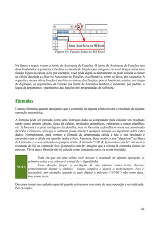 Na figura a seguir vemos o ícone do Assistente de Funções. O ícone do Assistente de Funções tem
duas finalidades: a primeira é facilitar a entrada de funções por categoria; se você deseja entrar uma
função lógica na célula A20, por exemplo, você pode digitá-la diretamente ou pode colocar o cursor
na célula desejada e clicar no Assistente de Funções, escolhendo-a, como se disse, por categoria. A
segunda e menos obvia função é auxiliar na sintaxe das funções, pois o Assistente mostra, em tempo
de digitação, os argumentos da Função (na Barra de Fórmulas também e mostrado, por padrão, o
leque de argumentos / parâmetros das funções pré-programadas do software.
Fórmulas
Usamos fórmulas quando desejamos que o conteúdo de alguma célula mostre o resultado de alguma
operação matemática.
A fórmula pode ser pensada como uma instrução dada ao computador para calcular um resultado
tendo como critério células, faixa de células, resultados aritméticos, referencia a outras planilhas,
etc. A fórmula é a parte inteligente da planilha; sem as fórmulas a planilha se torna um amontoado
de texto e números, sem que o software possa resolver qualquer solução ou algoritmo sobre estes
dados. Normalmente, para vermos a fórmula de determinada célula e não o seu resultado é
necessário que a célula em questão tenha o foco. Veremos, deste modo, o seu “algoritmo” na Barra
de Fórmulas e o seu conteúdo na própria célula. A fórmula “=B2 & @meusitio.com.br” anexaria o
resultado de B2 ao conteúdo fixo @meusitio.com.br; imagine que a coluna B contenha nomes de
pessoas. Vê-se que a fórmula não só calcula como concatena texto, se assim instruído.
NOTA
Toda vez que em uma célula você desejar o resultado de alguma operação, a
primeira coisa a se colocar é o sinal de = (igualdade).
Caso desejar forçar a aceitação de um número como texto, deve-se
primeiramente digitar o símbolo ‘ (aspas simples) e depois o texto/número. Isso é
necessário, por exemplo, quando se quer digitar o mês/ano (“01/06”) não como data,
mas como texto.
Devemos tomar um cuidado especial quando estivermos com mais de uma operação a ser realizada.
Por exemplo:
46
Figura 50: Função Soma no MS Excel
 