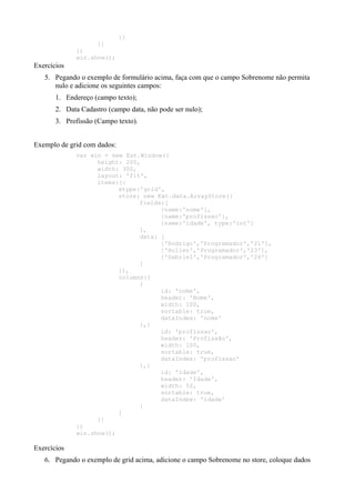 }]
}]
})
win.show();
Exercícios
5. Pegando o exemplo de formulário acima, faça com que o campo Sobrenome não permita
nulo e adicione os seguintes campos:
1. Endereço (campo texto);
2. Data Cadastro (campo data, não pode ser nulo);
3. Profissão (Campo texto).
Exemplo de grid com dados:
var win = new Ext.Window({
height: 200,
width: 300,
layout: 'fit',
items:[{
xtype:'grid',
store: new Ext.data.ArrayStore({
fields:[
{name:'nome'},
{name:'profissao'},
{name:'idade', type:'int'}
],
data: [
['Rodrigo','Programador','21'],
['Hullen','Programador','23'],
['Gabriel','Programador','26']
]
}),
columns:[
{
id: 'nome',
header: 'Nome',
width: 100,
sortable: true,
dataIndex: 'nome'
},{
id: 'profissao',
header: 'Profissão',
width: 100,
sortable: true,
dataIndex: 'profissao'
},{
id: 'idade',
header: 'Idade',
width: 50,
sortable: true,
dataIndex: 'idade'
}
]
}]
})
win.show();
Exercícios
6. Pegando o exemplo de grid acima, adicione o campo Sobrenome no store, coloque dados
 