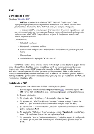 PHP
Conhecendo o PHP
Citação de Wikipédia: PHP:
PHP (um acrónimo recursivo para "PHP: Hypertext Preprocessor") é uma
linguagem de programação de computadores interpretada, livre e muito utilizada para
gerar conteúdo dinâmico na World Wide Web, como por exemplo a Wikipédia.
A linguagem PHP é uma linguagem de programação de domínio específico, ou seja,
seu escopo se estende a um campo de atuação que é o desenvolvimento web, embora tenha
variantes como o PHP-GTK. Seu propósito principal é de implementar soluções web
velozes, simples e eficientes.
Características:
• Velocidade e robustez
• Estruturado e orientação a objeto
• Portabilidade - independência de plataforma - escreva uma vez, rode em qualquer
lugar;
• Tipagem fraca
• Sintaxe similar a Linguagem C/C++ e o PERL
O PHP tem a sintaxe muito similar a sintaxe do JavaScript, usamos de chaves {} para definir
inicio e fim de blocos de código como o conteúdo de um IF por exemplo, temos variáveis com
tipagem entre outras coisas. O PHP nos permite manipular os dados no lado servidor de nossa
aplicação e o mais importante é lembrar que temos que imprimir esses dados na tela, para isso
usamos o comando echo que veremos muito no resto da apostila. Em resumo, o que será impresso
na tela pelo PHP é o que o usuário verá se acessar a pagina .php ou o que receberemos por AJAX se
requisitarmos esta página .php.
Instalando o PHP
A instalação do PHP é ainda mais fácil que a instalação do Apache:
1. Baixe o arquivo do instalador do PHP para windows aqui, selecione o arquivo VC6
x86 Thread Safe tipo Installer, esse é o instalador pra quem tem Apache instalado;
2. Execute o instalador;
3. Na primeira tela, “Well Come ...”, do instalador clique em Next;
4. Na segunda tela, “End-User License Agreement”, marque o campo “I accept the
terms in...” para aceitar os termos do contrato de licença e clique em Next;
5. Na terceira tela, “Destination Folder”, selecione o caminho de instalação ou deixe o
padrão e clique em Next;
6. Na quarta tela, “Web Server Setup”, selecione a opção “Apache 2.2.x Module” para
que o PHP configure o Apache para nós e clique em Next;
7. Na quinta tela, “Apache Configuration Directory”, selecione a pasta de configuração
do Apache que é a pasta conf dentro da pasta de instalação do apache e clique em
Next;
 