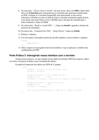 8. Na sexta tela, “Choose Items to Install”, há uma arvore, abra o nó PHP e dentro dele
abra o nó Extencions para selecionarmos as extensões que queremos instalar junto
ao PHP, verifique se a extensão PostgreSQL está selecionada, se não estiver
selecione-a clicando no icone ao lado do nome e clicando na primeira opção da lista.
Caso deseje usar outro banco como o MySQL faça a ativação da extensão para o
banco desejado e clique em Next;
9. Na sétima tela, “Ready to install PHP ...”, clique em Install e aguarde o término do
processo de instalação;
10. Na oitava tela, “Completed the PHP … Setup Wizard”, clique em Finish;
11. Reinicie o Apache;
12. Crie um arquivo teste.php no pasta do servidor Apache e escreva dentro o seguinte:
<?php
phpinfo();
?>
13. Abra o arquivo no navegador através do localhost e veja se apareceu o relatório das
configurações do PHP.
Parte Prática 3: Interagindo nossa interface com o servidor
Troque nossos arquivos .txt que contém nossos dados em formato JSON por arquivos .php e
crie neles a estrutura de dados como exemplificado abaixo.
Exemplo de impressão dos dados em JSON de 2 campos:
<?php
$campos = array(); //Cria um array vazio
$linhas = array();
$campos['estado'] = 'Rio Grande do Sul';
$campos['uf'] = 'RS';
$linhas[] = $campos; //Adiciona os campos ao primeiro item
$campos['estado'] = 'Santa Catarina';
$campos['uf'] = 'SC';
$linhas[] = $campos;
echo json_encode($linhas); //Imprime os campos em JSON
?>
 