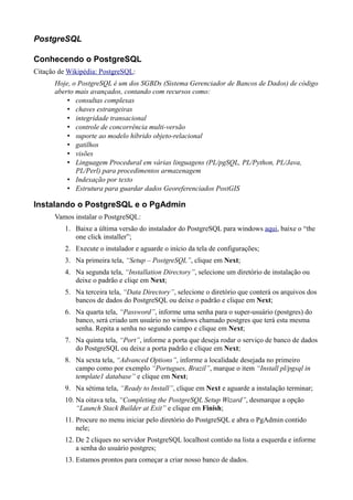 PostgreSQL
Conhecendo o PostgreSQL
Citação de Wikipédia: PostgreSQL:
Hoje, o PostgreSQL é um dos SGBDs (Sistema Gerenciador de Bancos de Dados) de código
aberto mais avançados, contando com recursos como:
• consultas complexas
• chaves estrangeiras
• integridade transacional
• controle de concorrência multi-versão
• suporte ao modelo híbrido objeto-relacional
• gatilhos
• visões
• Linguagem Procedural em várias linguagens (PL/pgSQL, PL/Python, PL/Java,
PL/Perl) para procedimentos armazenagem
• Indexação por texto
• Estrutura para guardar dados Georeferenciados PostGIS
Instalando o PostgreSQL e o PgAdmin
Vamos instalar o PostgreSQL:
1. Baixe a última versão do instalador do PostgreSQL para windows aqui, baixe o “the
one click installer”;
2. Execute o instalador e aguarde o início da tela de configurações;
3. Na primeira tela, “Setup – PostgreSQL”, clique em Next;
4. Na segunda tela, “Installation Directory”, selecione um diretório de instalação ou
deixe o padrão e cliqe em Next;
5. Na terceira tela, “Data Directory”, selecione o diretório que conterá os arquivos dos
bancos de dados do PostgreSQL ou deixe o padrão e clique em Next;
6. Na quarta tela, “Password”, informe uma senha para o super-usuário (postgres) do
banco, será criado um usuário no windows chamado postgres que terá esta mesma
senha. Repita a senha no segundo campo e clique em Next;
7. Na quinta tela, “Port”, informe a porta que deseja rodar o serviço de banco de dados
do PostgreSQL ou deixe a porta padrão e clique em Next;
8. Na sexta tela, “Advanced Options”, informe a localidade desejada no primeiro
campo como por exemplo “Portugues, Brazil”, marque o item “Install pl/pgsql in
template1 database” e clique em Next;
9. Na sétima tela, “Ready to Install”, clique em Next e aguarde a instalação terminar;
10. Na oitava tela, “Completing the PostgreSQL Setup Wizard”, desmarque a opção
“Launch Stack Builder at Exit” e clique em Finish;
11. Procure no menu iniciar pelo diretório do PostgreSQL e abra o PgAdmin contido
nele;
12. De 2 cliques no servidor PostgreSQL localhost contido na lista a esquerda e informe
a senha do usuário postgres;
13. Estamos prontos para começar a criar nosso banco de dados.
 