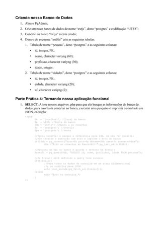 Criando nosso Banco de Dados
1. Abra o PgAdmin;
2. Crie um novo banco de dados de nome “extjs”, dono “postgres” e codificação “UTF8”;
3. Conecte no banco “extjs” recém criado;
4. Dentro do esquema “public” crie as seguintes tabelas:
1. Tabela de nome “pessoas”, dono “postgres” e as seguintes colunas:
• id, integer, PK;
• nome, character variyng (60);
• profissao, character variyng (30);
• idade, integer;
2. Tabela de nome “cidades”, dono “postgres” e as seguintes colunas:
• id, integer, PK;
• cidade, character variyng (20);
• uf, character variyng (2);
Parte Prática 4: Tornando nossa aplicação funcional
1. SELECT: Altere nossos arquivos .php para que ele busque as informações do banco de
dados, para isso basta conectar ao banco, executar uma pesquisa e imprimir o resultado em
JSON, exemplo:
<?php
$h = 'localhost'; //Local do banco
$p = 5432; //Porta do banco
$db = 'extjs'; //Banco a se conectar
$u = 'postgres'; //Usuário
$pw = 'postgres'; //Senha
//Tenta conectar e passar a referencia para $db, se não for possível
//ele termina a execução com erro e imprime o erro do banco
if(!$db = pg_connect("host=$h port=$p dbname=$db user=$u password=$pw"))
die ("Erro ao conectar ao banco<br/>".pg_last_error($db));
//Executa um SQL no banco e guarda o retorno em $result
$result = pg_query($db, "SELECT id, nome, profissao, idade FROM pessoas");
//Se $result está definido a query teve sucesso
if($result){
//Pega todos os dados da consulta em um array bidimencional
//e os codifica para JSON
echo json_encode(pg_fetch_all($result));
}else{
echo "Erro na consulta.";
}
?>
 