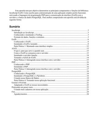 Esta apostila tem por objetivo demonstrar os principais componentes e funções da biblioteca
JavaScript ExtJS. Como auxílio para a demonstração de uma aplicação simples porém funcional,
será usada a linguagem de programação PHP para a comunicação da interface (ExtJS) com o
servidor e o banco de dados PostgreSQL. Para melhor compreensão esta apostila está dividida da
seguinte forma:
Sumário
JavaScript ........................................................................................................................................3
Introdução ao JavaScript.............................................................................................................3
Conhecendo e instalando o Firebug............................................................................................3
Formato de dados, funções e estrutura........................................................................................3
ExtJS................................................................................................................................................6
Conhecendo o ExtJS...................................................................................................................6
Instalando o ExtJS e testando......................................................................................................8
Parte Prática 1: Montando uma interface simples.....................................................................12
AJAX.............................................................................................................................................13
O que é, para que serve e quando usar......................................................................................13
Como o ExtJS se comunica com o servidor..............................................................................13
Instalando o servidor Apache....................................................................................................14
Testando o AJAX do ExtJS.......................................................................................................14
Parte Prática 2: Interagindo nossa interface com o servidor.....................................................15
PHP................................................................................................................................................16
Conhecendo o PHP...................................................................................................................16
Instalando o PHP.......................................................................................................................16
Parte Prática 3: Interagindo nossa interface com o servidor.....................................................17
PostgreSQL....................................................................................................................................18
Conhecendo o PostgreSQL.......................................................................................................18
Instalando o PostgreSQL e o PgAdmin.....................................................................................18
Criando nosso Banco de Dados................................................................................................19
Parte Prática 4: Tornando nossa aplicação funcional................................................................19
Extend e Override..........................................................................................................................22
Adaptando o ExtJS as nossas necessidades..............................................................................22
Praticando um pouco mais.............................................................................................................23
Criando mais cadastros em nossa aplicação..............................................................................23
Fim.................................................................................................................................................24
Agradecimentos........................................................................................................................24
 