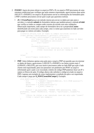 2. INSERT: Agora devemos alterar os arquivos PHP e JS, no arquivo PHP precisamos de uma
estrutura condicional que verifique que ação estamos requisitando, agora teremos duas ações
(SELECT e INSERT) e no arquivo JS precisamos enviar as informações do formulário para
o PHP e também precisamos enviar qual a ação que queremos realizar.
• JS: O FormPanel possui um método interno pra enviar os dados por ajax para o
servidor, é o método submit do formulário interno que também possui o método isValid
que verifica se todos os campos estão corretos de acordo com suas validações.
Observação importante, cada campo do formulário deve ter a propriedade name
identificando um nome para cada campo, este é o nome que usaremos no lado servidor
para pegar os valores enviados. Exemplo:
//isValid retorna true se todos os campos estiverem corretos
if(Ext.getCmp('idDoFormPanel').getForm().isValid()){
Ext.getCmp('idDoFormPanel').getForm().submit({
url:'arquivo.php', //url do arquivo a receber os dados
params:{ //parametros adicionais
acao:'insert'
},
success:function(){
//Código a ser executado ao termino do AJAX
//Como recarregar um grid por exemplo;
}
})
}else{
alert('campos inválidos');
}
• PHP: Antes tínhamos apenas uma ação para o arquivo PHP em questão que era retornar
os dados do banco, agora temos 2 (SELECT e INSERT) e no futuro termos mais 2
(UPDATE e DELETE), por esse motivo precisamos saber no lado PHP que ação o lado
cliente está requisitando, para isso passamos um parâmetro por POST ao arquivo
informando qual a ação a ser executada e dentro do código PHP podemos fazer um IF e
separa os blocos de ação. O código abaixo não substitui o código já criado no arquivo
PHP, é apenas um exemplo de como implementar a condição da ação a ser requisitada.
Cada campo é pego por $_POST['nomeDoCampo']. Exemplo:
if($_POST['acao']=='insert'){
$id = '(SELECT COALESCE(MAX(id), 0)+1 FROM pessoas)';
$nome = $_POST['nome'];
$profissao = $_POST['profissao'];
$idade = $_POST['idade'];
$result = pg_query($db, "INSERT INTO pessoas(id, nome,
profissao, idade) VALUES($id, '$nome', '$profissao', $idade)");
}else{
//Bloco de código a ser executado case não seja ação 'insert'
//Como o select por exemplo;
}
 