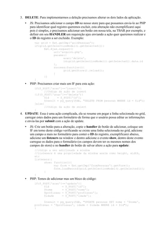 3. DELETE: Para implementarmos a deleção precisamos alterar os dois lados da aplicação.
• JS: Precisamos adicionar o campo ID no nosso store para que possamos envia-lo ao PHP
para identificar qual registro queremos excluir, esta alteração não exemplificarei aqui
pois é simples, e precisamos adicionar um botão em nossa tela, na TBAR por exemplo, e
definir em seu HANDLER um requisição ajax enviando a ação quer queremos realizar e
o ID do registro a ser excluído. Exemplo:
var grid = Ext.getCmp('gridPessoas');
if(grid.getSelectionModel().getSelected()){
Ext.Ajax.request({
url:'arquivo.php',
params:{
acao:'delete',
id:grid.getSelectionModel().getSelected().data.id
},
success:function(){
grid.getStore().reload();
}
})
}
• PHP: Precisamos criar mais um IF para esta ação:
if($_POST['acao']=='insert'){
//Código da ação de insert
}if($_POST['acao']=='delete'){
$id = $_POST['id'];
$result = pg_query($db, "DELETE FROM pessoas WHERE id = $id");
}else{
//Código da ação de select
}
4. UPDATE: Essa é uma ação complicada, ela se resume em pegar a linha selecionada no grid,
carregar estes dados para um formulário de forma que o usuário possa editar as informações
e envia-las por submit com a ação de update.
• JS: Crie um botão para a alteração, copie o handler do botão de adicionar, coloque um
IF em torno deste código verificando se existe uma linha selecionada no grid, adicione
um campo a mais no formulário para conter o ID do registro, exemplificarei abaixo,
adicione um listeners na window e dentro adicione o evento show, dentro deste evento
carregue os dados para o formulário (os campos devem ter os mesmos nomes dos
campos do store) e no handler do botão de salvar altere a ação para update:
//código a ser adicionado a window
//listeners é uma propriedade da window assim como height, width,
etc
listeners:{
show: function(){
var form = Ext.getCmp('formPessoas').getForm();
form.loadRecord(grid.getSelectionModel().getSelected());
}
}
• PHP: Temos de adicionar mas um bloco de código:
if($_POST['acao']=='update'){
$id = $_POST['id'];
$nome = $_POST['nome'];
$profissao = $_POST['profissao'];
$idade = $_POST['idade'];
$result = pg_query($db, "UPDATE pessoas SET nome = '$nome',
profissao = '$profissao', idade = $idade WHERE id = $id");
}
 