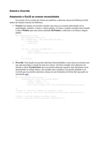 Extend e Override
Adaptando o ExtJS as nossas necessidades
Ext.extend e Ext.override são formas de modificar e adicionar classes da biblioteca ExtJS,
ambos são funções internas da biblioteca.
1. Extend: Esta função nos permite estender uma classe já existente adicionando novas
propriedades, métodos, eventos e valores padrão. Um bom e simples exemplo seria estender
a classe Window para uma classe chamada MyWindow e adicionar a ela altura e largura
padrão:
Ext.onReady(function(){
Ext.namespace('Ext.ux');
Ext.ux.MyWindow = Ext.extend(Ext.Window, {
height:200,
width:300
})
var win = new Ext.ux.MyWindow({
title:'Teste',
html:'<b>Minha primeira janela em ExtJS</b>'
})
win.show();
})
2. Override: Esta função nos permite adicionar funcionalidades a uma classe já existente sem
que seja necessária a criação de uma nova classe. Um bom exemplo seria adicionar um
método a classe Ext.data.Store que nos permita adicionar registros mais facilmente como
demonstrado no código abaixo, um exemplo mais complexo e de grande utilidade é um
override que nos permite adicionar colunas em um formulário de forma fácil que pode ser
encontrado aqui:
Ext.override(Ext.data.Store, {
insertRecord: function(record,index){
index = index || 0;
record = record || {};
this.insert(index, new this.recordType(record,null,true))
}
})
//Antes do override tinhamos de proceder assim:
//store.insert(0, new store.recordType(form.getForm().getValues()));
//Após o override podemos proceder assim:
//store.insertRecord(form.getForm().getValues());
 