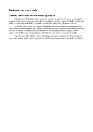 Praticando um pouco mais
Criando mais cadastros em nossa aplicação
Esta parte está destinada a última aula deste curso e consiste em criar novos cadastros para
praticarmos um pouco mais, esta criação de novos cadastros envolve criação de tabelas no banco de
dados, criação dos arquivos PHP necessários e adição dos códigos JavaScript necessários.
Aconselho quem estiver com alguma dificuldade criar mais cadastros de campos corridos,
como um cadastro de empresas por exemplo, e quem estiver mais seguro aconselho a criação de um
cadastro de estados fazendo as alterações na tabela e tela do cadastro de cidades para efetuar a
ligação entre ambos e que o usuário possa selecionar em um combobox o estado da cidade.
E por fim aconselho a todos soltar a imaginação, estudar os exemplos e a documentação e
claro, pedir ajuda a alguem mais experiente em ExtJS, no caso deste curso presencial, o professor.
 