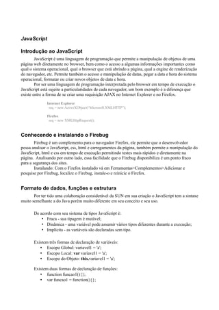 JavaScript
Introdução ao JavaScript
JavaScript é uma linguagem de programação que permite a manipulação de objetos de uma
página web diretamente no browser, bem como o acesso a algumas informações importantes como
qual o sistema operacional, qual o browser que está abrindo a página, qual a engine de renderização
do navegador, etc. Permite também o acesso e manipulação de datas, pegar a data e hora do sistema
operacional, formatar ou criar novos objetos de data e hora.
Por ser uma linguagem de programação interpretada pelo browser em tempo de execução o
JavaScript está sujeito a particularidades de cada navegador, um bom exemplo é a diferença que
existe entre a forma de se criar uma requisição AJAX no Internet Explorer e no Firefox.
Internet Explorer
req = new ActiveXObject(“Microsoft.XMLHTTP”);
Firefox
req = new XMLHttpRequest();
Conhecendo e instalando o Firebug
Firebug é um complemento para o navegador Firefox, ele permite que o desenvolvedor
possa analisar o JavaScript, css, html e carregamentos da página, também permite a manipulação do
JavaScript, html e css em tempo de execução permitindo testes mais rápidos e diretamente na
página. Analisando por outro lado, essa facilidade que o Firebug disponibiliza é um ponto fraco
para a segurança dos sites.
Instalando: Com o Firefox instalado vá em Ferramentas>Complementos>Adicionar e
pesquise por Firebug, localize o Firebug, instale-o e reinicie o Firefox.
Formato de dados, funções e estrutura
Por ter tido uma colaboração considerável da SUN em sua criação o JavaScript tem a sintaxe
muito semelhante a do Java porém muito diferente em seu conceito e seu uso.
De acordo com seu sistema de tipos JavaScript é:
• Fraca - sua tipagem é mutável;
• Dinâmica - uma variável pode assumir vários tipos diferentes durante a execução;
• Implícita - as variáveis são declaradas sem tipo.
Existem três formas de declaração de variáveis:
• Escopo Global: variavel1 = 'a';
• Escopo Local: var variavel1 = 'a';
• Escopo do Objeto: this.variavel1 = 'a';
Existem duas formas de declaração de funções:
• function funcao1(){};
• var funcao1 = function(){};
 