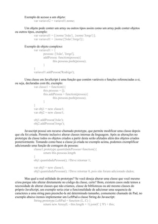 Exemplo de acesso a um objeto:
var variavel2 = variavel1.nome;
Um objeto pode conter um array ou outros tipos assim como um array pode conter objetos
ou outros tipos, exemplo:
var variavel1 = [{nome:'João'}, {nome:'Jorge'}];
var variavel1 = {nome:['João','Jorge']};
Exemplo de objeto complexo:
var variavel1 = {
pessoas: ['João', 'Jorge'],
addPessoa: function(pessoa){
this.pessoas.push(pessoa);
}
}
variavel1.addPessoa('Rodrigo');
Uma classe em JavaScript é uma função que contém variáveis e funções referenciadas a si,
ou seja, declaradas com thi, exemplo:
var classe1 = function(){
this.pessoas = [];
this.addPessoa = function(pessoa){
this.pessoas.push(pessoa);
}
}
var obj1 = new classe1;
var obj2 = new classe1;
obj1.addPessoa('João');
obj2.addPessoa('Jorge');
Javascript possui um recurso chamado prototype, que permite modificar uma classe depois
que ela foi criada. Permite inclusive alterar classes internas da linguagem. Após as alterações no
prototype da classe todos os objetos criados a partir desta serão afetados além dos objetos criados
posteriormente. Tomando como base a classe já criada no exemplo acima, podemos exemplificar
adicionando uma função de contagem de pessoas:
classe1.prototype.quantidadePessoas=function(){
return this.pessoas.length
}
obj1.quantidadePessoas(); //Deve retornar 1;
var obj3 = new classe1;
obj3.quantidadePessoas(); //Deve retornar 0, pois não foram adicionado dados;
Mas qual a real utilidade do prototype? Se você deseja alterar uma classe que você mesmo
criou porque não alterar diretamente no código da classe, certo? Bom, existem casos onde temos a
necessidade de alterar classes que não criamos, classe de bibliotecas ou até mesmo classes do
próprio JavaScript, um exemplo seria criar a funcionalidade de adicionar uma sequencia de
caracteres a uma string para preenche-la até determinado tamanho, comumente chamado de Pad, no
exemplo abaixo iremos implementar um LeftPad a classe String do Javascript:
String.prototype.LeftPad = function (L, C) {
return new Array(L - this.length + 1).join(C || '0') + this;
 