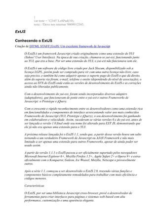 }
var teste = '12345'.LeftPad(10);
teste; //Deve nos retornar '0000012345;
ExtJS
Conhecendo o ExtJS
Citação de [HTML STAFF] ExtJS: Um excelente framework de Javascript
O ExtJS é um framework Javascript criado originalmente como uma extensão do YUI
(Yahoo! User Interface). Na época de sua criação, chamava-se yui-ext, funcionando junto
ao YUI, que era a base. Por ser uma extensão do YUI, o yui-ext não funcionava sem ele.
O ExtJS é um software de código livre criado por Jack Slocum, disponibilizado sob a
licença LGPL, porém pode ser comprado para vir com uma outra licença não-livre, caso
seja preciso, e também há como adquirir apenas o suporte pago do ExtJS o que dá direito,
além do suporte via fórum, e-mail, telefone e onsite (dependendo do nível de associação), o
acesso ao SVN do ExtJS onde estão as versões de desenvolvimento do ExtJS e as correções
ainda não liberadas publicamente.
Com o desenvolvimento do yui-ext, foram sendo incorporados diversos adapters
(adaptadores), que funcionavam de ponte entre o yui-ext e outros Frameworks de
Javascript: o Prototype e jQuery.
Com o crescente e rápido reconhecimento entre os desenvolvedores como uma extensão rica
em funcionalidades e componentes de interface acrescentando valor aos mais conhecidos
Frameworks de Javascript (YUI, Prototype e jQuery), o seu desenvolvimento foi ganhando
em colaboradores e velocidade. Assim, sucederam-se várias versões 0.x do yui-ext, antes de
ser lançada a versão 1.0 final onde seu nome foi alterado para EXT JS, demonstrando que
ele já não era apenas uma extensão para o YUI.
A próxima release lançada foi o ExtJS 1.1, sendo que, a partir dessa versão houve um salto
tornando-o um verdadeiro Framework de Javascript ou AJAX Framework e não mais
limitado a ser apenas uma extensão para outros Frameworks, apesar de ainda poder ser
usado assim.
A partir da versão 1.1.1 o ExtJS passou a ser oficialmente suportado pelos navegadores
Microsoft Internet Explorer 6+, Mozilla Firefox 1.5+, Apple Safari 2+ e Opera 9+ e extra-
oficialmente com o Konqueror, Galeon, Ice Weasel, Mozilla, Netscape e provavelmente
outros.
Após a série 1.1, começou a ser desenvolvido o ExtJS 2.0, trazendo várias funções e
componentes básicos completamente remodelados para trabalhar com mais eficiência e
códigos menores.
Características
O ExtJS, por ser uma biblioteca Javascript cross-browser, provê o desenvolvedor de
ferramentas para criar interfaces para páginas e sistemas web-based com alta
performance, customização e uma aparência elegante.
 