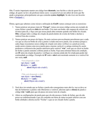 Obs: É muito importante manter um código bem identado, isso facilita a vida de quem fez o
código, de quem vai ler e do professor deste curso :) se possível use um editor de texto que lhe
ajude a programar, principalmente um que contenha syntax highlight. Se não tiver um favorito
tente o Notepad++.
Ótimo, agora que sabemos como iniciar a utilização do ExtJS vamos começar com os exercícios:
1. Vamos praticar um pouco mais de “Ext.get”, temos em nosso código acima um exemplo de
como fechar a janela no click de um botão. Crie mais um botão, não esqueça de colocar um
id único para ele, e faça com que nossa janela abra somente quando este botão for clicado.
Obs: coloque todo o código de criação da janela dentro do evento do botão e declare a
variável fora dos eventos.
2. Vamos praticar um pouco de lógica. Os mais curiosos provavelmente perceberam que a cada
vez que se clica no botão de criar a janela é criada uma nova janela, isso acontece porque a
cada clique executamos nosso código de criação sem antes verificar se a janela já existe,
sendo assim criamos uma nova janela para a mesma variável e a antiga continua lá, assim
perdemos a referencia das janelas anteriores pela variável “win”, note que ao clicar no botão
de fechar a janela somente a última janela se fecha. Faça uma estrutura básica de condição,
um IF antes da criação da janela e verifique se a mesma ainda não foi criada para poder dar
continuidade ao código. Exemplo de IF onde o alert será mostrado somente se a variável for
um vazia, null:
//Será disparado o alert
var objeto = null;
if(objeto === null){
alert('Objeto não criado');
}
//Não será disparado o alert
var objeto = new Date();
if(objeto === null){
alert('Objeto não criado');
}
3. Você deve ter notado que ao fechar a janela não conseguimos mais abri-la, isso se deve ao
fato de fecharmos a janela e não liberarmos a variável, adicione após o close() da janela o
código win = null; para que ela passe em nosso teste de criação;
4. Altere as configurações da janela para que ela não possua o botão de fechar, que ela não
possa ser redimensionada e que ela contenha um barra de status na parte inferior com um
botão alinhado a direita escrito “Fechar” e que ao ser clicado feche a janela.
 