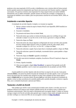 podemos criar uma requisição AJAX na mão e trabalharmos com o retorno dela de forma normal,
porém quando usamos de componentes que fazem este acesso por nós ficamos sujeitos a algumas
convenções. Em geral ao criarmos uma requisição Ext.Ajax.request temos em mente trabalhar
diretamente com os dados retornados, quando usamos um Store por exemplo o componente se
encarrega de trabalhar com os dados, para isso precisamos retornar-los em formato JSON, XML ou
ARRAY.
Instalando o servidor Apache
A instalação do servidor Apache é simples e se resume no seguinte:
1. Baixar a ultima versão do arquivo binário Win32 sem OpenSSL (MSI Installer) no
site do Apache;
2. Executar o instalador;
3. Na primeira tela basta clicar no botão Next;
4. Nesta tela temos que aceitar os termos da licença, para isso certifique de que está
marcado o campo I accept the terms in the license agreement e clique em Next;
5. Nesta tela clique em Next;
6. Nesta tela temos de colocar algumas configurações do nosso servidor, para questão
de teste coloque dados ficticíos como os exmplos acima de cada campo, deixe
marcado o campo For All Users, on Port 80... e clique em Next;
7. Nesta tela selecione a opção Typical para fazer a instalação padrão e clique em Next;
8. Nesta tela selecione a pasta de instalação, recomendo deixar a pasta padrão e clique
em Next;
9. Nesta tela clique em Install e aguarde a instalação.
10. Irá abrir uma tela de instalação completa, Installation Wizard Completed, clique em
Finish.
11. Pronto, Apache instalado.
12. Abra seu navegador e digite http://localhost/, se aparecer bem grande escrito It
Works!, parabéns você é o mais novo proprietário do seu próprio servidor WEB.
A pasta padrão do servidor Apache onde devem ficar os arquivos do seu site é uma pasta
chamada htdocs, esta pasta fica dentro da pasta de instalação do servidor apache. Caso você queira
trocar esta pasta para um caminho mais amigável ou para outra unidade de disco basta editar o
arquivo httpd.conf que se encontra dentro da pasta conf que está dentro da pasta de instalação do
apache e trocar as duas ocorrências do caminho padrão pelo caminho desejado e reiniciar o apache.
Dica, use o comando de procurar e procure por htdocs.
Testando o AJAX do ExtJS
Vale lembrar que AJAX é uma comunicação de dados entre cliente e servidor, por isso só
podemos utiliza-lo em arquivos que estejam rodando através de servidores como o Apache que
instalamos anteriormente. Abrir um arquivo diretamente pelo navegador dando 2 cliques no mesmo
carrega o arquivo de fora do servidor, para garantir que o arquivo esteja sendo carregado através do
servidor verifique se o inicio da URL em seu navegador consiste em http://localhost/.
Exemplo 1: AJAX e manipulação do retorno dos dados:
 