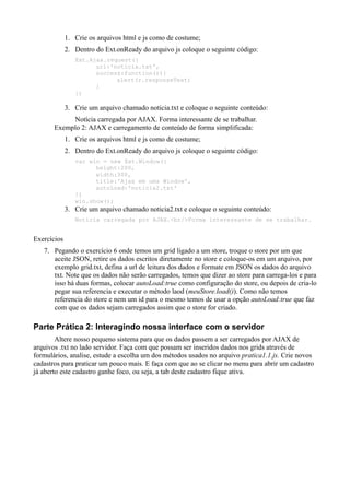 1. Crie os arquivos html e js como de costume;
2. Dentro do Ext.onReady do arquivo js coloque o seguinte código:
Ext.Ajax.request({
url:'noticia.txt',
success:function(r){
alert(r.responseText)
}
})
3. Crie um arquivo chamado noticia.txt e coloque o seguinte conteúdo:
Notícia carregada por AJAX. Forma interessante de se trabalhar.
Exemplo 2: AJAX e carregamento de conteúdo de forma simplificada:
1. Crie os arquivos html e js como de costume;
2. Dentro do Ext.onReady do arquivo js coloque o seguinte código:
var win = new Ext.Window({
height:200,
width:300,
title:'Ajax em uma Window',
autoLoad:'noticia2.txt'
})
win.show();
3. Crie um arquivo chamado noticia2.txt e coloque o seguinte conteúdo:
Notícia carregada por AJAX.<br/>Forma interessante de se trabalhar.
Exercícios
7. Pegando o exercício 6 onde temos um grid ligado a um store, troque o store por um que
aceite JSON, retire os dados escritos diretamente no store e coloque-os em um arquivo, por
exemplo grid.txt, defina a url de leitura dos dados e formate em JSON os dados do arquivo
txt. Note que os dados não serão carregados, temos que dizer ao store para carrega-los e para
isso há duas formas, colocar autoLoad:true como configuração do store, ou depois de cria-lo
pegar sua referencia e executar o método laod (meuStore.load()). Como não temos
referencia do store e nem um id para o mesmo temos de usar a opção autoLoad:true que faz
com que os dados sejam carregados assim que o store for criado.
Parte Prática 2: Interagindo nossa interface com o servidor
Altere nosso pequeno sistema para que os dados passem a ser carregados por AJAX de
arquivos .txt no lado servidor. Faça com que possam ser inseridos dados nos grids através de
formulários, analise, estude a escolha um dos métodos usados no arquivo pratica1.1.js. Crie novos
cadastros para praticar um pouco mais. E faça com que ao se clicar no menu para abrir um cadastro
já aberto este cadastro ganhe foco, ou seja, a tab deste cadastro fique ativa.
 