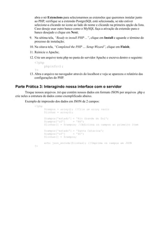 abra o nó Extencions para selecionarmos as extensões que queremos instalar junto
ao PHP, verifique se a extensão PostgreSQL está selecionada, se não estiver
selecione-a clicando no icone ao lado do nome e clicando na primeira opção da lista.
Caso deseje usar outro banco como o MySQL faça a ativação da extensão para o
banco desejado e clique em Next;
9. Na sétima tela, “Ready to install PHP ...”, clique em Install e aguarde o término do
processo de instalação;
10. Na oitava tela, “Completed the PHP … Setup Wizard”, clique em Finish;
11. Reinicie o Apache;
12. Crie um arquivo teste.php no pasta do servidor Apache e escreva dentro o seguinte:
<?php
phpinfo();
?>
13. Abra o arquivo no navegador através do localhost e veja se apareceu o relatório das
configurações do PHP.
Parte Prática 3: Interagindo nossa interface com o servidor
Troque nossos arquivos .txt que contém nossos dados em formato JSON por arquivos .php e
crie neles a estrutura de dados como exemplificado abaixo.
Exemplo de impressão dos dados em JSON de 2 campos:
<?php
$campos = array(); //Cria um array vazio
$linhas = array();
$campos['estado'] = 'Rio Grande do Sul';
$campos['uf'] = 'RS';
$linhas[] = $campos; //Adiciona os campos ao primeiro item
$campos['estado'] = 'Santa Catarina';
$campos['uf'] = 'SC';
$linhas[] = $campos;
echo json_encode($linhas); //Imprime os campos em JSON
?>
 