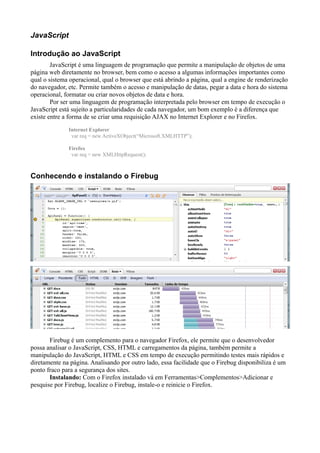 JavaScript
Introdução ao JavaScript
JavaScript é uma linguagem de programação que permite a manipulação de objetos de uma
página web diretamente no browser, bem como o acesso a algumas informações importantes como
qual o sistema operacional, qual o browser que está abrindo a página, qual a engine de renderização
do navegador, etc. Permite também o acesso e manipulação de datas, pegar a data e hora do sistema
operacional, formatar ou criar novos objetos de data e hora.
Por ser uma linguagem de programação interpretada pelo browser em tempo de execução o
JavaScript está sujeito a particularidades de cada navegador, um bom exemplo é a diferença que
existe entre a forma de se criar uma requisição AJAX no Internet Explorer e no Firefox.
Internet Explorer
var req = new ActiveXObject(“Microsoft.XMLHTTP”);
Firefox
var req = new XMLHttpRequest();
Conhecendo e instalando o Firebug
Firebug é um complemento para o navegador Firefox, ele permite que o desenvolvedor
possa analisar o JavaScript, CSS, HTML e carregamentos da página, também permite a
manipulação do JavaScript, HTML e CSS em tempo de execução permitindo testes mais rápidos e
diretamente na página. Analisando por outro lado, essa facilidade que o Firebug disponibiliza é um
ponto fraco para a segurança dos sites.
Instalando: Com o Firefox instalado vá em Ferramentas>Complementos>Adicionar e
pesquise por Firebug, localize o Firebug, instale-o e reinicie o Firefox.
 