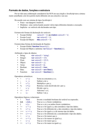 Formato de dados, funções e estrutura
Por ter tido uma colaboração considerável da SUN em sua criação o JavaScript tem a sintaxe
muito semelhante a do Java porém muito diferente em seu conceito e seu uso.
De acordo com seu sistema de tipos JavaScript é:
• Fraca - sua tipagem é mutável;
• Dinâmica - uma variável pode assumir vários tipos diferentes durante a execução;
• Implícita - as variáveis são declaradas sem tipo.
Existem três formas de declaração de variáveis:
• Escopo Global: variavel1 = 'a'; ou window.variavel1 = 'a';
• Escopo Local: var variavel1 = 'a';
• Escopo do Objeto: this.variavel1 = 'a';
Existem duas formas de declaração de funções:
• Escopo Global: function funcao1(){};
• Escopo do Objeto e anônima: var funcao1 = function(){};
Atribuição e tipos de objetos:
• String: var variavel1 = 'string';
• Integer: var variavel1 = 123;
• Float: var variavel1 = 123.5;
• Object: var variavel1 = {};
• Array: var variavel1 = [];
• Boolean: var variavel1 = true;
• Date: var variavel1 = new Date();
• Function: var variavel1 = function(){};
Operadores aritméticos:
• + x + y Soma ou concatena y a x;
• - x – y Subtrai y de x;
• * x * y Multiplica x por y;
• % x % y Retorna o resto da divisão de x por y;
• / x / y Divide x por y;
• ++ x++ Adiciona 1 a x;
• -- x-- Subtrai 1 de y;
Operadores lógicos e relacionais
• ! !bool Inverte o resultado booleano da variável ou expressão;
• && x && y True se x e y forem verdadeiros;
• || x || y True se x ou y ou ambos forem verdadeiros;
• == x == y True se x for igual a y, não considera o tipo dos dados;
• != x != y True se x for diferente de y, não considera o tipo dos dados;
• === x === y True se x for igual a y e do mesmo tipo de dados;
• !== x !== y True se x for diferente de y considerando o tipo dos dados;
• < x < y True se x for menor que y;
• <= x <= y True se x for menor ou igual a y;
• > x > y True se x for maior que y;
• >= x >= y True se x for maior ou igual a y;
 