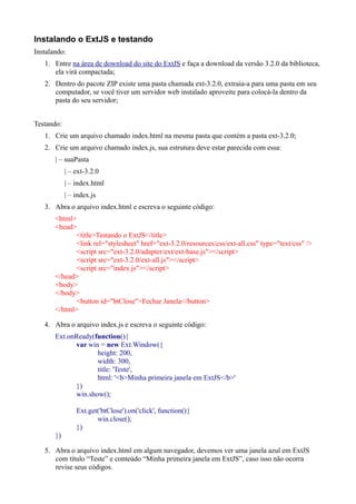 Instalando o ExtJS e testando
Instalando:
1. Entre na área de download do site do ExtJS e faça a download da versão 3.2.0 da biblioteca,
ela virá compactada;
2. Dentro do pacote ZIP existe uma pasta chamada ext-3.2.0, extraia-a para uma pasta em seu
computador, se você tiver um servidor web instalado aproveite para colocá-la dentro da
pasta do seu servidor;
Testando:
1. Crie um arquivo chamado index.html na mesma pasta que contém a pasta ext-3.2.0;
2. Crie um arquivo chamado index.js, sua estrutura deve estar parecida com essa:
| – suaPasta
| – ext-3.2.0
| – index.html
| – index.js
3. Abra o arquivo index.html e escreva o seguinte código:
<html>
<head>
<title>Testando o ExtJS</title>
<link rel="stylesheet" href="ext-3.2.0/resources/css/ext-all.css" type="text/css" />
<script src="ext-3.2.0/adapter/ext/ext-base.js"></script>
<script src="ext-3.2.0/ext-all.js"></script>
<script src="index.js"></script>
</head>
<body>
</body>
<button id="btClose">Fechar Janela</button>
</html>
4. Abra o arquivo index.js e escreva o seguinte código:
Ext.onReady(function(){
var win = new Ext.Window({
height: 200,
width: 300,
title: 'Teste',
html: '<b>Minha primeira janela em ExtJS</b>'
})
win.show();
Ext.get('btClose').on('click', function(){
win.close();
})
})
5. Abra o arquivo index.html em algum navegador, devemos ver uma janela azul em ExtJS
com título “Teste” e conteúdo “Minha primeira janela em ExtJS”, caso isso não ocorra
revise seus códigos.
 