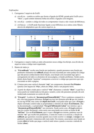 Explicações:
1. Carregamos 3 arquivos do ExtJS:
a) ext-all.css – contém os estilos que fazem a ligação do HTML gerado pelo ExtJS com a
“Skin”, a qual contém inúmeras linhas de estilos e ligações com imagens;
b) ext-all.js – contém o código de todos os componentes visuais e não visuais da biblioteca;
c) ext-base.js – o ExtJS pode funcionar ligado a essa biblioteca ou a outras como JQuery
através de adaptadores que são outros arquivos .js.
2. Carregamos o arquivo index,js onde colocaremos nosso código JavaScript, essa divisão de
arquivos torna o código mais organizado.
3. Dentro do index.js:
a) “Ext.onReady” recebe uma função por parâmetro, quando passamos uma função por
parâmetro chamamos de callback porque ela será executada por outro pedaço de código
que não possui conhecimento desta função, essa função será executada logo após o
carregamento de todos os elementos de nossa página, evitando problemas. Sendo assim,
dentro desta função “anonima” começamos a escrever o código que queremos que seja
executado ao abrir a página;
b) Criamos para uma variável chamada “win” um componente chamado Ext.Window
(janela) com largura de 300px, altura de 200px, titulo e um pequeno texto;
c) A partir do objeto criado para a variável “win” chamamos o método “show” o qual faz a
nossa janela ser renderizada na tela para o usuário, como não passamos posição ela será
renderizada exatamente no centro da tela;
d) “Ext.get()”. Lembra do “document.getElementById()”? Pois é, podemos compará-lo a
ele, com uma pequena diferença, Ext.get nos traz um elemento pelo id que ele contém
na sua tag HTML mas como um objeto do ExtJS, você pode notar que com o Ext.get o
objeto retornado contém todas as propriedades e métodos do objeto Ext.Element, olhe
na documentação, e a propriedade “Ext.get('idElemento').dom” nos retorna o que o
“document.getElementById()” nos retornaria. Sendo assim com o Ext.get podemos
usar de eventos facilmente, como neste caso associando um evento ao botão de id
“btClose”. Em um Ext.Element, que é o que o Ext.get nos retorna, podemos usar do
método “on” que recebe três parâmetros, o nome do evento a se associar, a função de
callback que queremos executar quando esse evento ocorrer e o escopo, o escopo é um
parâmetro opcional e trataremos dele mais tarde. Em resumo, associamos uma função ao
evento click do botão que pega a variável onde temos a janela e executa o método de
fechar (close).
 