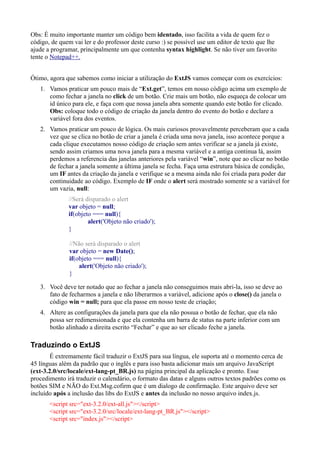 Obs: É muito importante manter um código bem identado, isso facilita a vida de quem fez o
código, de quem vai ler e do professor deste curso :) se possível use um editor de texto que lhe
ajude a programar, principalmente um que contenha syntax highlight. Se não tiver um favorito
tente o Notepad++.
Ótimo, agora que sabemos como iniciar a utilização do ExtJS vamos começar com os exercícios:
1. Vamos praticar um pouco mais de “Ext.get”, temos em nosso código acima um exemplo de
como fechar a janela no click de um botão. Crie mais um botão, não esqueça de colocar um
id único para ele, e faça com que nossa janela abra somente quando este botão for clicado.
Obs: coloque todo o código de criação da janela dentro do evento do botão e declare a
variável fora dos eventos.
2. Vamos praticar um pouco de lógica. Os mais curiosos provavelmente perceberam que a cada
vez que se clica no botão de criar a janela é criada uma nova janela, isso acontece porque a
cada clique executamos nosso código de criação sem antes verificar se a janela já existe,
sendo assim criamos uma nova janela para a mesma variável e a antiga continua lá, assim
perdemos a referencia das janelas anteriores pela variável “win”, note que ao clicar no botão
de fechar a janela somente a última janela se fecha. Faça uma estrutura básica de condição,
um IF antes da criação da janela e verifique se a mesma ainda não foi criada para poder dar
continuidade ao código. Exemplo de IF onde o alert será mostrado somente se a variável for
um vazia, null:
//Será disparado o alert
var objeto = null;
if(objeto === null){
alert('Objeto não criado');
}
//Não será disparado o alert
var objeto = new Date();
if(objeto === null){
alert('Objeto não criado');
}
3. Você deve ter notado que ao fechar a janela não conseguimos mais abri-la, isso se deve ao
fato de fecharmos a janela e não liberarmos a variável, adicione após o close() da janela o
código win = null; para que ela passe em nosso teste de criação;
4. Altere as configurações da janela para que ela não possua o botão de fechar, que ela não
possa ser redimensionada e que ela contenha um barra de status na parte inferior com um
botão alinhado a direita escrito “Fechar” e que ao ser clicado feche a janela.
Traduzindo o ExtJS
É extremamente fácil traduzir o ExtJS para sua língua, ele suporta até o momento cerca de
45 línguas além da padrão que o inglês e para isso basta adicionar mais um arquivo JavaScript
(ext-3.2.0/src/locale/ext-lang-pt_BR.js) na página principal da aplicação e pronto. Esse
procedimento irá traduzir o calendário, o formato das datas e alguns outros textos padrões como os
botões SIM e NÃO do Ext.Msg.cofirm que é um dialogo de confirmação. Este arquivo deve ser
incluído após a inclusão das libs do ExtJS e antes da inclusão no nosso arquivo index.js.
<script src="ext-3.2.0/ext-all.js"></script>
<script src="ext-3.2.0/src/locale/ext-lang-pt_BR.js"></script>
<script src="index.js"></script>
 