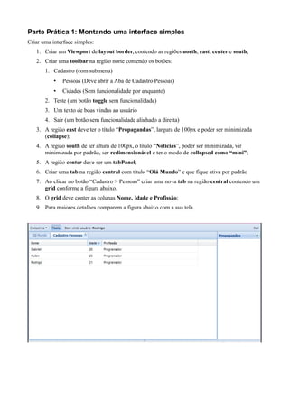 Parte Prática 1: Montando uma interface simples
Criar uma interface simples:
1. Criar um Viewport de layout border, contendo as regiões north, east, center e south;
2. Criar uma toolbar na região norte contendo os botões:
1. Cadastro (com submenu)
• Pessoas (Deve abrir a Aba de Cadastro Pessoas)
• Cidades (Sem funcionalidade por enquanto)
2. Teste (um botão toggle sem funcionalidade)
3. Um texto de boas vindas ao usuário
4. Sair (um botão sem funcionalidade alinhado a direita)
3. A região east deve ter o título “Propagandas”, largura de 100px e poder ser minimizada
(collapse);
4. A região south de ter altura de 100px, o título “Noticias”, poder ser minimizada, vir
minimizada por padrão, ser redimensionável e ter o modo de collapsed como “mini”;
5. A região center deve ser um tabPanel;
6. Criar uma tab na região central com título “Olá Mundo” e que fique ativa por padrão
7. Ao clicar no botão “Cadastro > Pessoas” criar uma nova tab na região central contendo um
grid conforme a figura abaixo.
8. O grid deve conter as colunas Nome, Idade e Profissão;
9. Para maiores detalhes comparem a figura abaixo com a sua tela.
 
